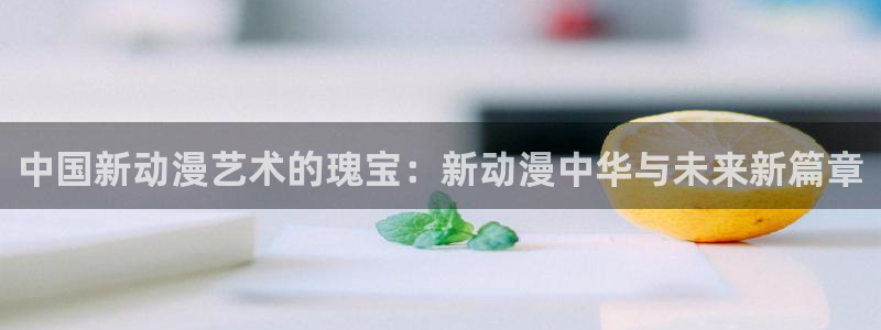 age动漫官网网址：中国新动漫艺术的瑰宝：新动漫中华与未来新篇章
