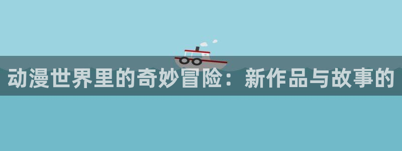 age动漫官网在线入口：动漫世界里的奇妙冒险：新作品与故事的