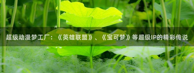 age专注动漫的门户网站：超级动漫梦工厂：《英雄联盟》、《宝可梦》等超级IP的精彩传说